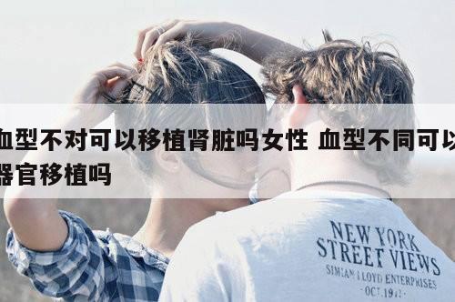 血型不对可以移植肾脏吗女性 血型不同可以器官移植吗