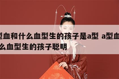 a型血和什么血型生的孩子是a型 a型血和什么血型生的孩子聪明