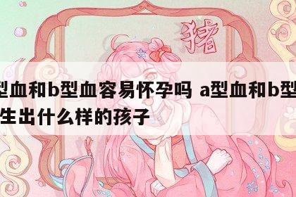 a型血和b型血容易怀孕吗 a型血和b型血会生出什么样的孩子