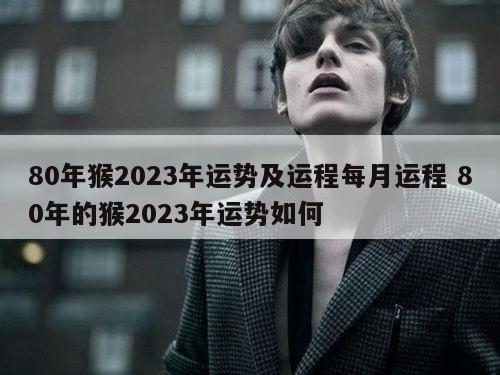 80年猴2023年运势及运程每月运程 80年的猴2023年运势如何