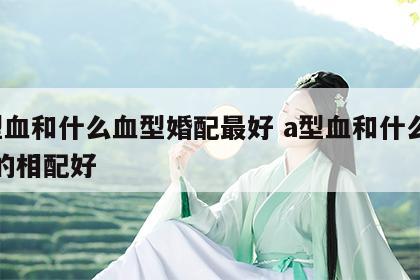 a型血和什么血型婚配最好 a型血和什么型血的相配好