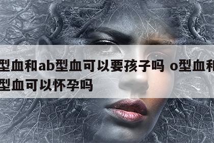 o型血和ab型血可以要孩子吗 o型血和ab型血可以怀孕吗