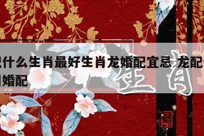 龙配什么生肖最好生肖龙婚配宜忌 龙配什么属相婚配