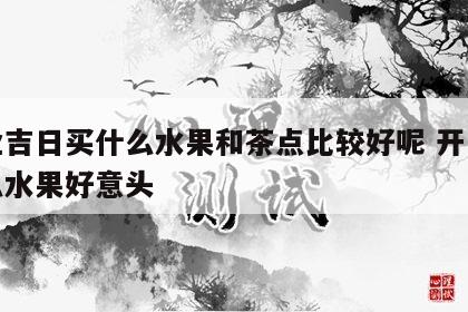 开业吉日买什么水果和茶点比较好呢 开业买什么水果好意头