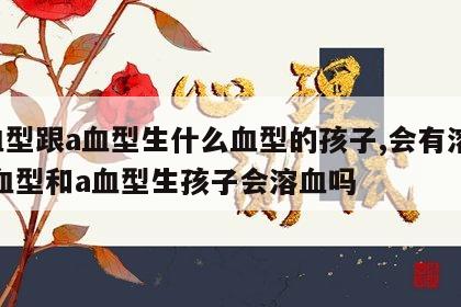 o血型跟a血型生什么血型的孩子,会有溶血 o血型和a血型生孩子会溶血吗