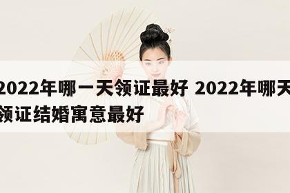 2022年哪一天领证最好 2022年哪天领证结婚寓意最好