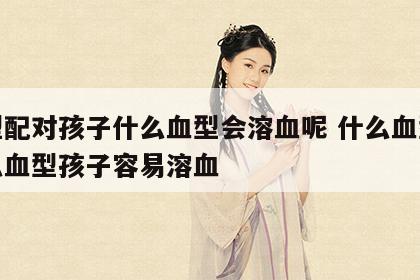 血型配对孩子什么血型会溶血呢 什么血型和什么血型孩子容易溶血