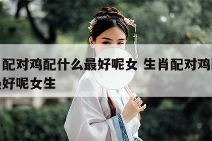 生肖配对鸡配什么最好呢女 生肖配对鸡配什么最好呢女生