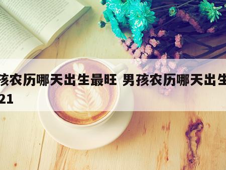 男孩农历哪天出生最旺 男孩农历哪天出生好2021