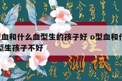 o型血和什么血型生的孩子好 o型血和什么血型生孩子不好