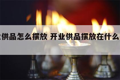 开业供品怎么摆放 开业供品摆放在什么位置好