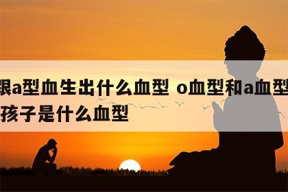 o跟a型血生出什么血型 o血型和a血型生的孩子是什么血型