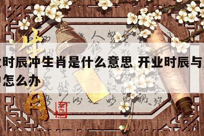 开业时辰冲生肖是什么意思 开业时辰与属相相冲怎么办
