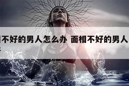 面相不好的男人怎么办 面相不好的男人怎么办呀