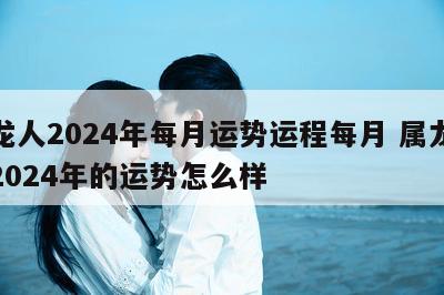 属龙人2024年每月运势运程每月 属龙人在2024年的运势怎么样