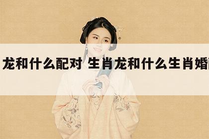 生肖龙和什么配对 生肖龙和什么生肖婚配最好