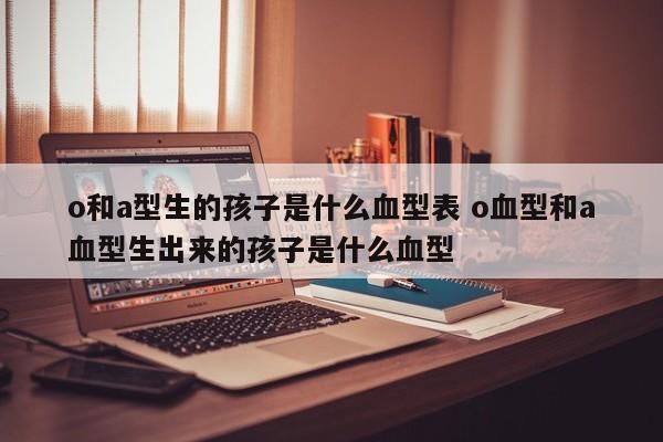 o和a型生的孩子是什么血型表 o血型和a血型生出来的孩子是什么血型