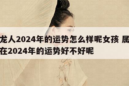 属龙人2024年的运势怎么样呢女孩 属龙的在2024年的运势好不好呢