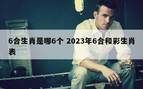 6合生肖是哪6个 2023年6合和彩生肖表