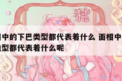 面相中的下巴类型都代表着什么 面相中的下巴类型都代表着什么呢