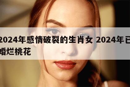 2024年感情破裂的生肖女 2024年已婚烂桃花
