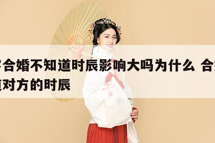 八字合婚不知道时辰影响大吗为什么 合婚不知道对方的时辰