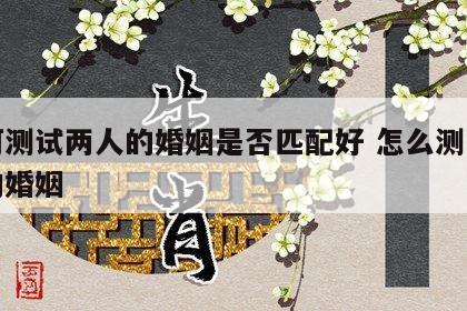 如何测试两人的婚姻是否匹配好 怎么测两个人的婚姻