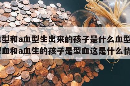 o血型和a血型生出来的孩子是什么血型呢 o型血和a血生的孩子是型血这是什么情况