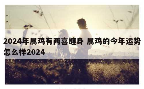 2024年属鸡有两喜缠身 属鸡的今年运势怎么样2024