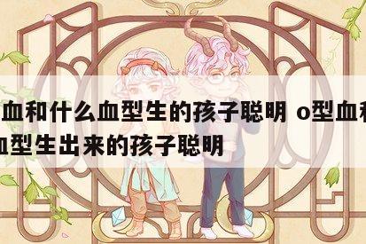 o型血和什么血型生的孩子聪明 o型血和什么血型生出来的孩子聪明
