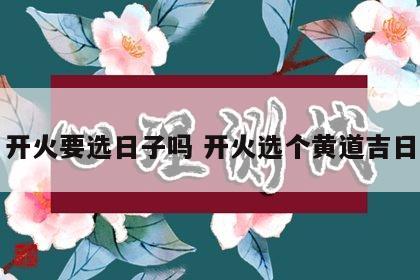 开火要选日子吗 开火选个黄道吉日