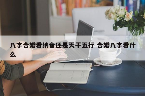 八字合婚看纳音还是天干五行 合婚八字看什么