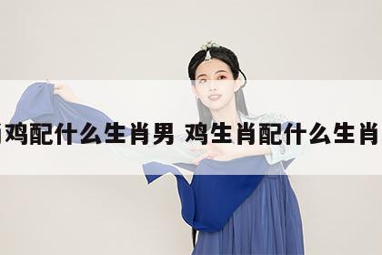 生肖鸡配什么生肖男 鸡生肖配什么生肖最旺