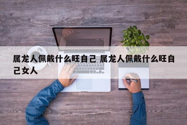 属龙人佩戴什么旺自己 属龙人佩戴什么旺自己女人