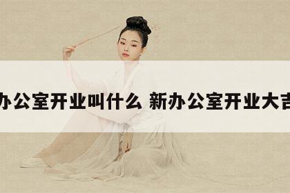 办公室开业叫什么 新办公室开业大吉