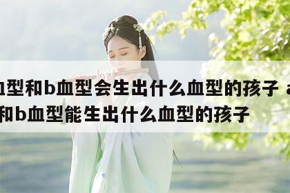 a血型和b血型会生出什么血型的孩子 a血型和b血型能生出什么血型的孩子
