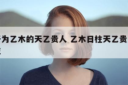 天干为乙木的天乙贵人 乙木日柱天乙贵人在时柱