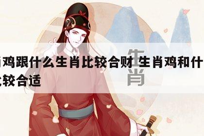 生肖鸡跟什么生肖比较合财 生肖鸡和什么生肖比较合适