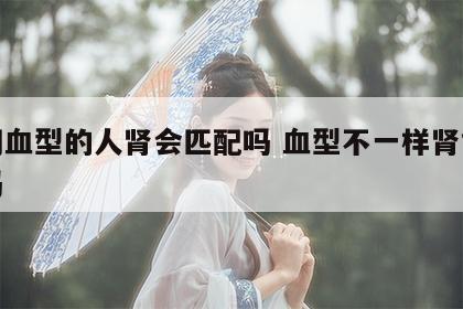 不同血型的人肾会匹配吗 血型不一样肾能配型吗