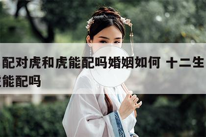 生肖配对虎和虎能配吗婚姻如何 十二生肖虎和虎能配吗