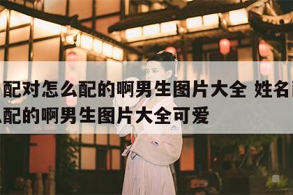 姓名配对怎么配的啊男生图片大全 姓名配对怎么配的啊男生图片大全可爱