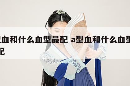 a型血和什么血型最配 a型血和什么血型最搭配