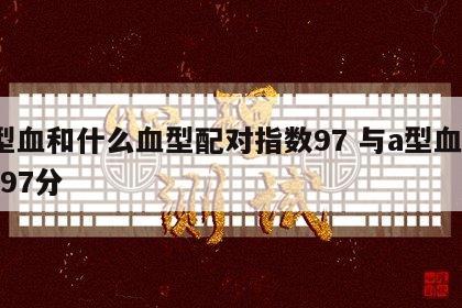 a型血和什么血型配对指数97 与a型血配对97分