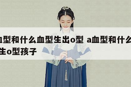a血型和什么血型生出o型 a血型和什么血型生o型孩子