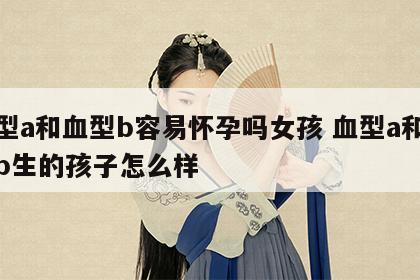 血型a和血型b容易怀孕吗女孩 血型a和血型b生的孩子怎么样