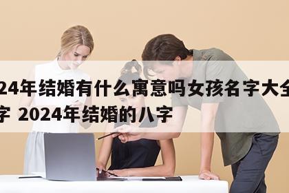 2024年结婚有什么寓意吗女孩名字大全四个字 2024年结婚的八字