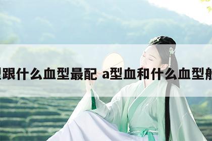 a型跟什么血型最配 a型血和什么血型般配