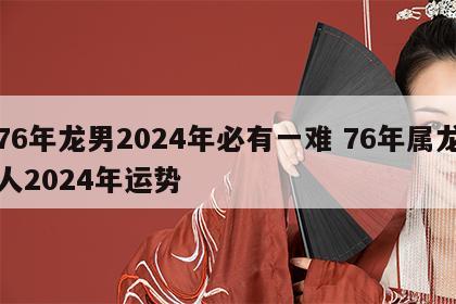 76年龙男2024年必有一难 76年属龙人2024年运势
