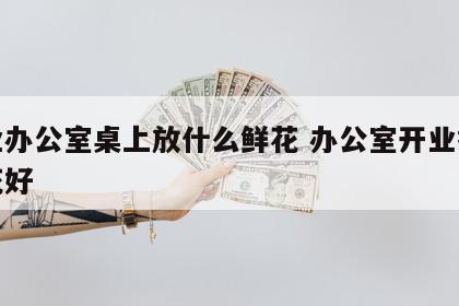 开业办公室桌上放什么鲜花 办公室开业摆什么花好