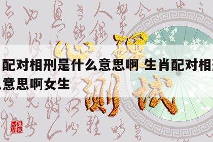 生肖配对相刑是什么意思啊 生肖配对相刑是什么意思啊女生